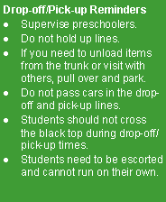 Text Box: Drop-off/Pick-up Reminders
Supervise preschoolers.
Do not hold up lines.
If you need to unload items from the trunk or visit with others, pull over and park.
Do not pass cars in the drop-off and pick-up lines.
Students should not cross the black top during drop-off/pick-up times.
Students need to be escorted and cannot run on their own.